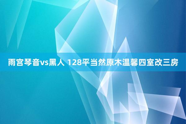 雨宫琴音vs黑人 128平当然原木温馨四室改三房