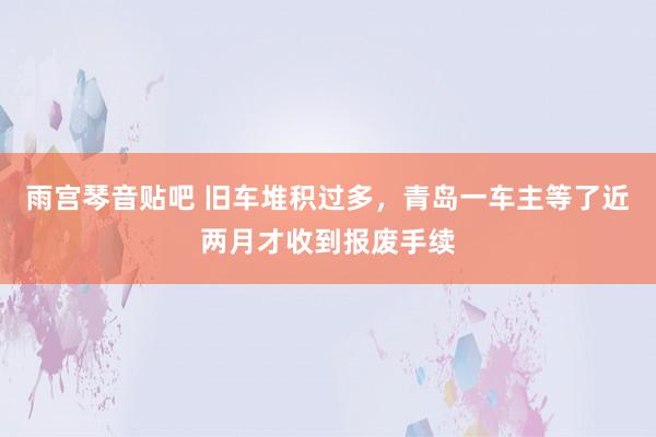 雨宫琴音贴吧 旧车堆积过多，青岛一车主等了近两月才收到报废手续