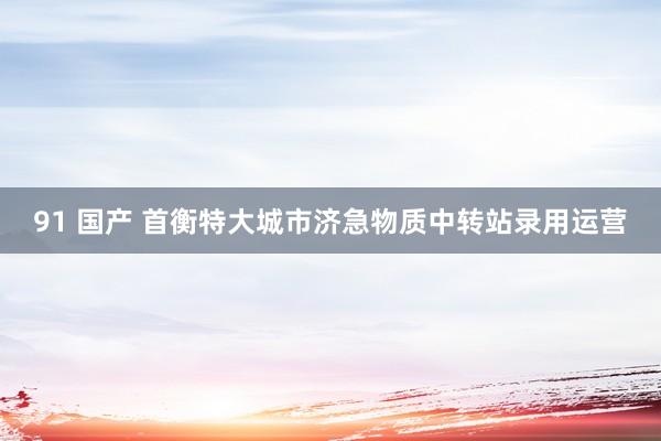 91 国产 首衡特大城市济急物质中转站录用运营