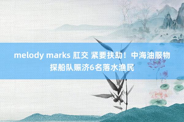 melody marks 肛交 紧要扶助！中海油服物探船队赈济6名落水渔民