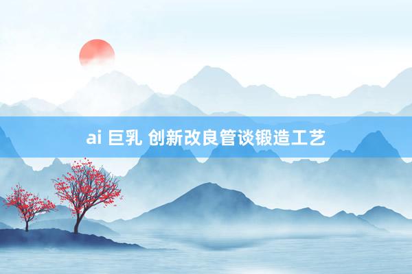 ai 巨乳 创新改良管谈锻造工艺