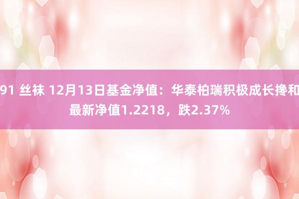 91 丝袜 12月13日基金净值：华泰柏瑞积极成长搀和最新净值1.2218，跌2.37%