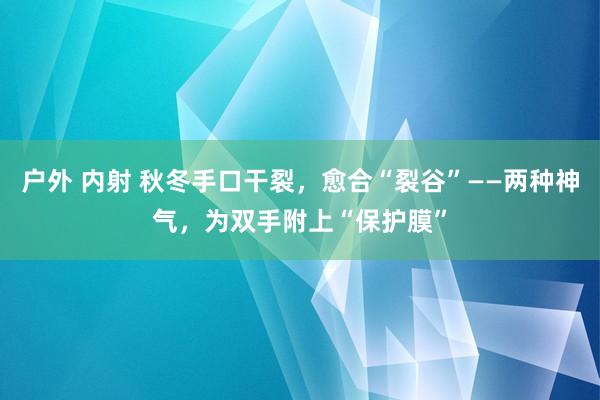 户外 内射 秋冬手口干裂，愈合“裂谷”——两种神气，为双手附上“保护膜”