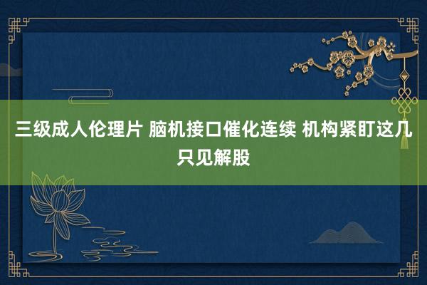 三级成人伦理片 脑机接口催化连续 机构紧盯这几只见解股