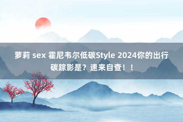 萝莉 sex 霍尼韦尔低碳Style 2024你的出行碳踪影是？速来自查！！