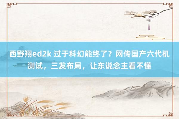 西野翔ed2k 过于科幻能终了？网传国产六代机测试，三发布局，让东说念主看不懂