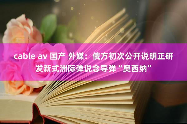 cable av 国产 外媒：俄方初次公开说明正研发新式洲际弹说念导弹“奥西纳”