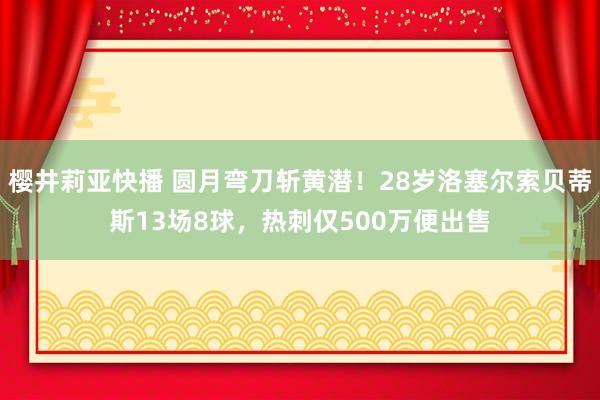 樱井莉亚快播 圆月弯刀斩黄潜！28岁洛塞尔索贝蒂斯13场8球，热刺仅500万便出售