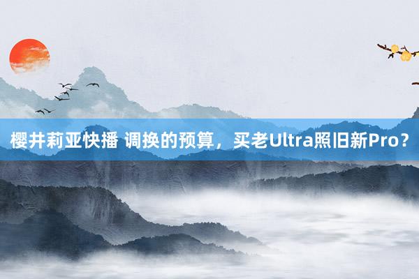 樱井莉亚快播 调换的预算，买老Ultra照旧新Pro？