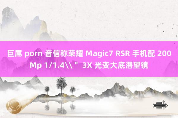 巨屌 porn 音信称荣耀 Magic7 RSR 手机配 200Mp 1/1.4\＂ 3X 光变大底潜望镜