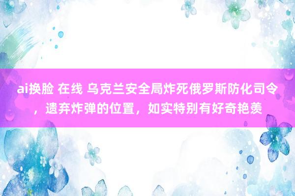 ai换脸 在线 乌克兰安全局炸死俄罗斯防化司令，遗弃炸弹的位置，如实特别有好奇艳羡