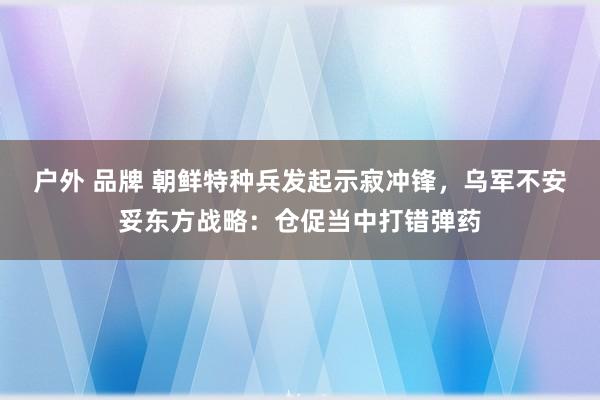 户外 品牌 朝鲜特种兵发起示寂冲锋，乌军不安妥东方战略：仓促当中打错弹药