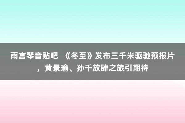 雨宫琴音贴吧  《冬至》发布三千米驱驰预报片，黄景瑜、孙千放肆之旅引期待