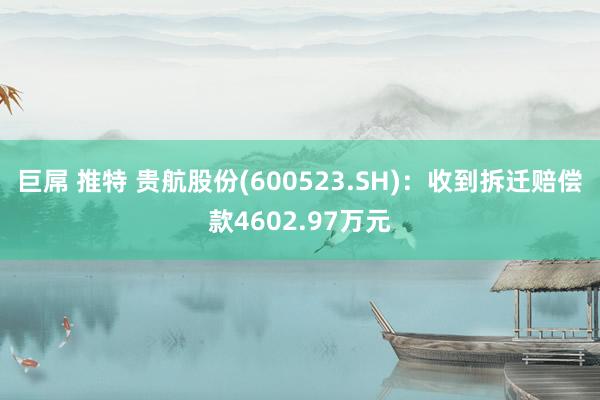 巨屌 推特 贵航股份(600523.SH)：收到拆迁赔偿款4602.97万元