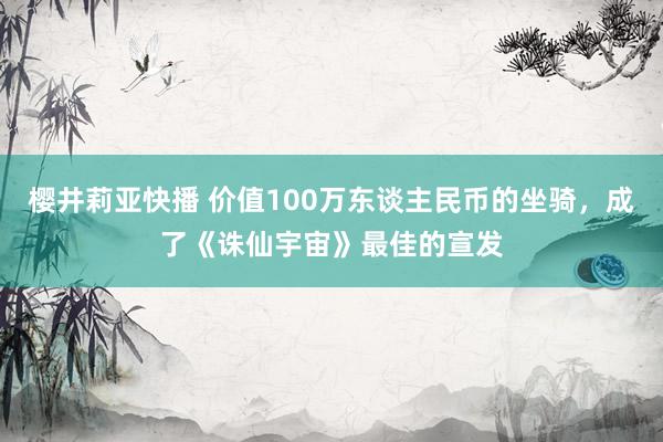 樱井莉亚快播 价值100万东谈主民币的坐骑，成了《诛仙宇宙》最佳的宣发