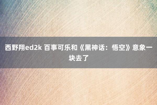 西野翔ed2k 百事可乐和《黑神话：悟空》意象一块去了