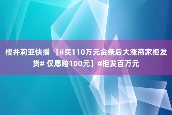 樱井莉亚快播 【#买110万元金条后大涨商家拒发货# 仅愿赔100元】#拒发百万元