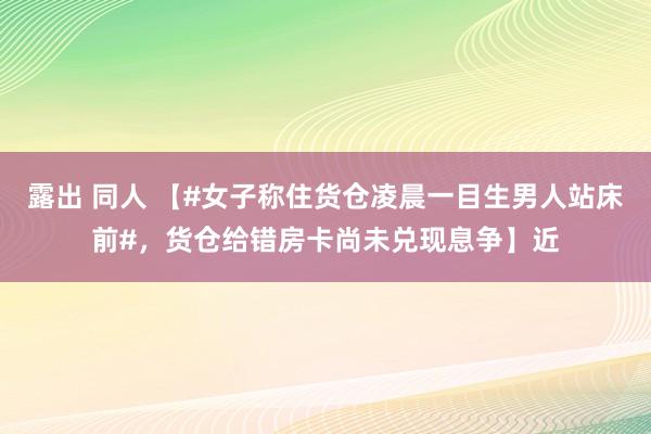 露出 同人 【#女子称住货仓凌晨一目生男人站床前#，货仓给错房卡尚未兑现息争】近