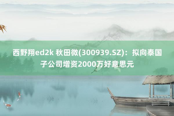 西野翔ed2k 秋田微(300939.SZ)：拟向泰国子公司增资2000万好意思元