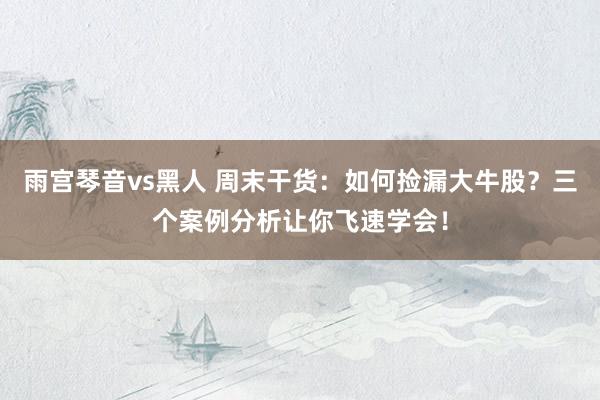 雨宫琴音vs黑人 周末干货：如何捡漏大牛股？三个案例分析让你飞速学会！