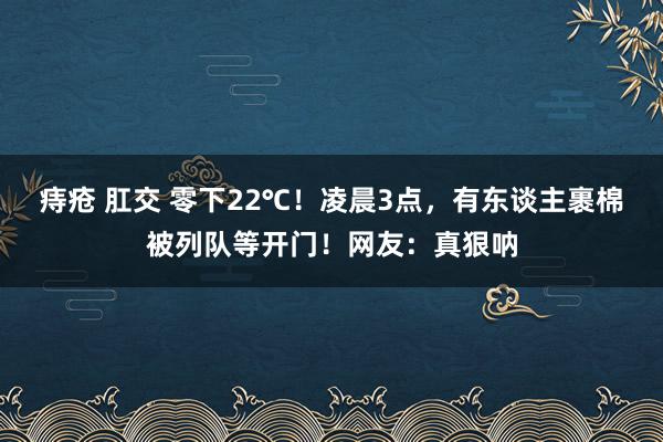 痔疮 肛交 零下22℃！凌晨3点，有东谈主裹棉被列队等开门！网友：真狠呐