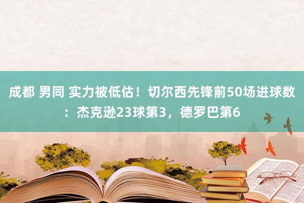 成都 男同 实力被低估！切尔西先锋前50场进球数：杰克逊23球第3，德罗巴第6