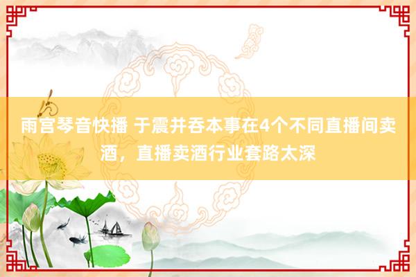 雨宫琴音快播 于震并吞本事在4个不同直播间卖酒，直播卖酒行业套路太深