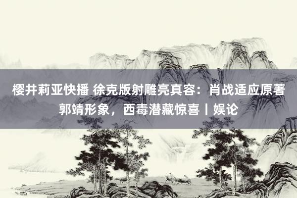 樱井莉亚快播 徐克版射雕亮真容：肖战适应原著郭靖形象，西毒潜藏惊喜丨娱论