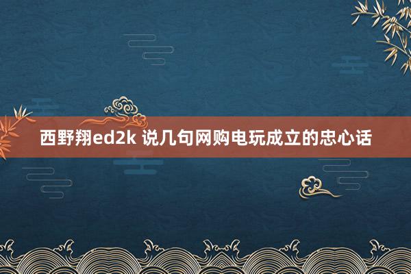 西野翔ed2k 说几句网购电玩成立的忠心话