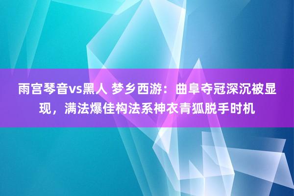 雨宫琴音vs黑人 梦乡西游：曲阜夺冠深沉被显现，满法爆佳构法系神衣青狐脱手时机