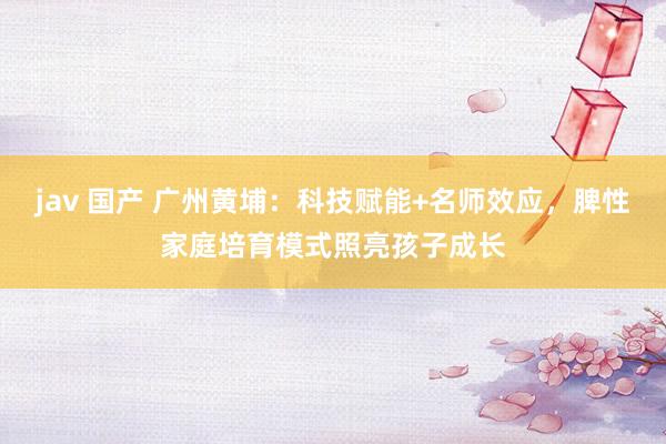 jav 国产 广州黄埔：科技赋能+名师效应，脾性家庭培育模式照亮孩子成长