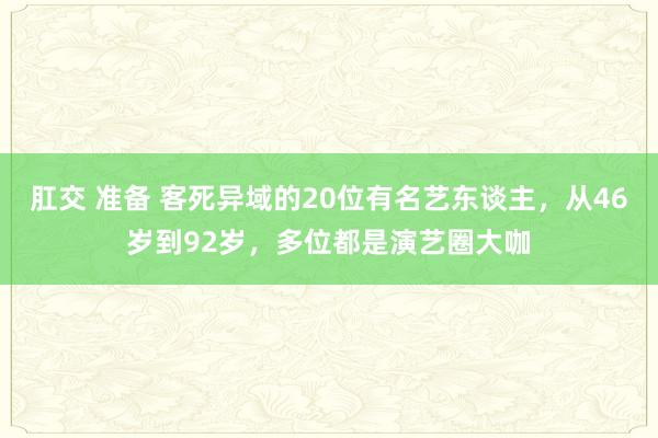 肛交 准备 客死异域的20位有名艺东谈主，从46岁到92岁，多位都是演艺圈大咖