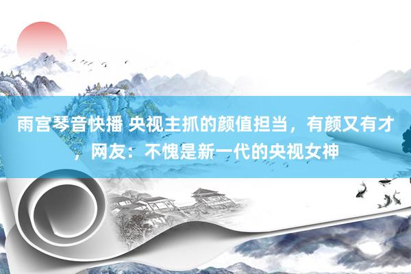 雨宫琴音快播 央视主抓的颜值担当，有颜又有才，网友：不愧是新一代的央视女神