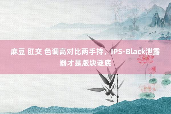 麻豆 肛交 色调高对比两手持，IPS-Black泄露器才是版块谜底