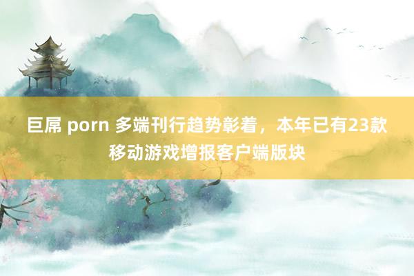 巨屌 porn 多端刊行趋势彰着，本年已有23款移动游戏增报客户端版块