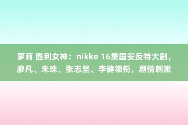 萝莉 胜利女神：nikke 16集国安反特大剧，廖凡、朱珠、张志坚、李健领衔，剧情刺激