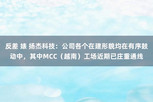 反差 婊 扬杰科技：公司各个在建形貌均在有序鼓动中，其中MCC（越南）工场近期已庄重通线