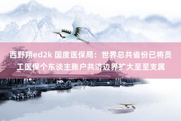 西野翔ed2k 国度医保局：世界总共省份已将员工医保个东谈主账户共济边界扩大至至支属