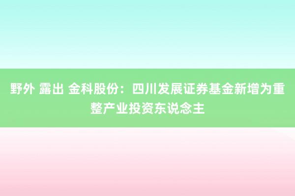 野外 露出 金科股份：四川发展证券基金新增为重整产业投资东说念主