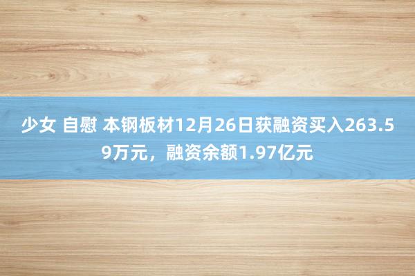 少女 自慰 本钢板材12月26日获融资买入263.59万元，融资余额1.97亿元