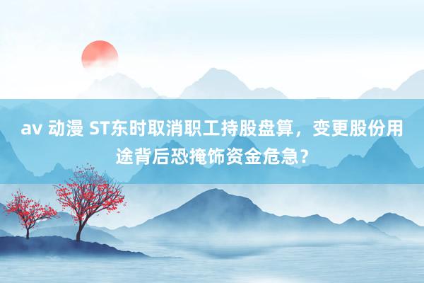 av 动漫 ST东时取消职工持股盘算，变更股份用途背后恐掩饰资金危急？