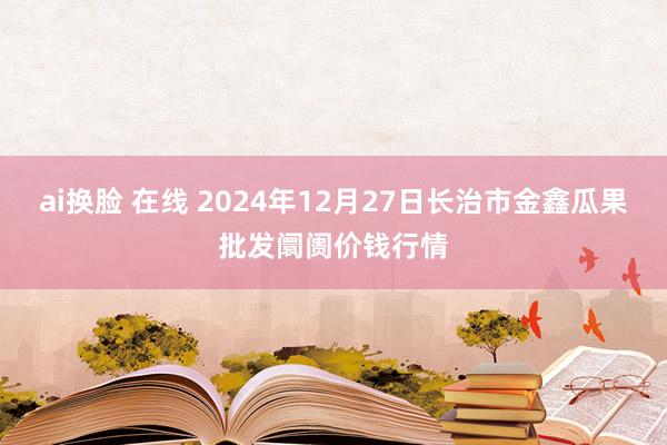 ai换脸 在线 2024年12月27日长治市金鑫瓜果批发阛阓价钱行情