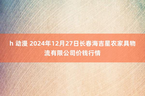 h 动漫 2024年12月27日长春海吉星农家具物流有限公司价钱行情