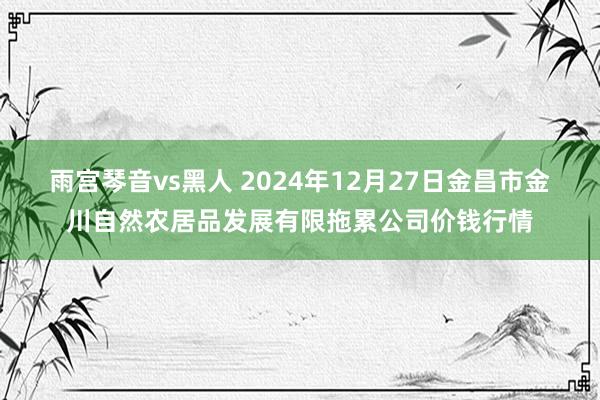 雨宫琴音vs黑人 2024年12月27日金昌市金川自然农居品发展有限拖累公司价钱行情