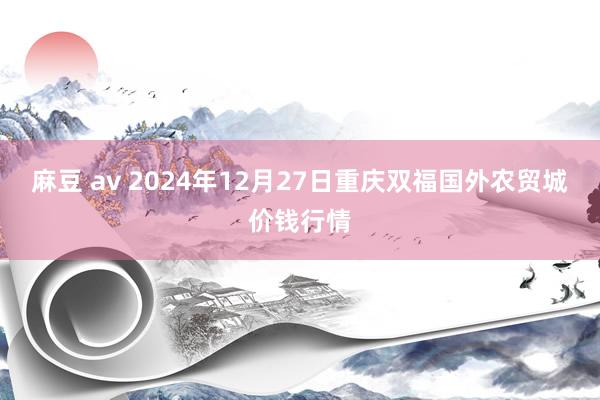 麻豆 av 2024年12月27日重庆双福国外农贸城价钱行情