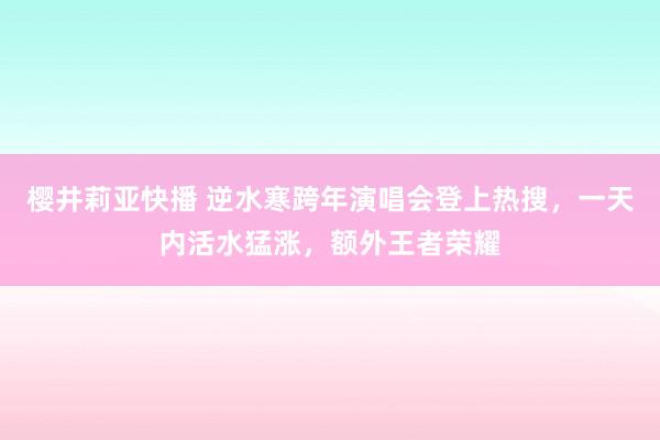 樱井莉亚快播 逆水寒跨年演唱会登上热搜，一天内活水猛涨，额外王者荣耀