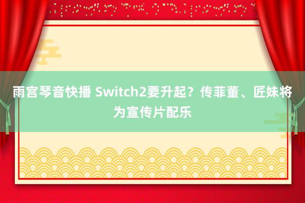 雨宫琴音快播 Switch2要升起？传菲董、匠妹将为宣传片配乐