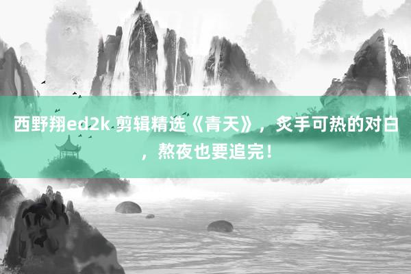 西野翔ed2k 剪辑精选《青天》，炙手可热的对白，熬夜也要追完！