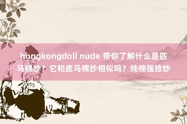 hongkongdoll nude 带你了解什么是匹马棉纱？它和皮马棉纱相似吗？纯棉强捻纱