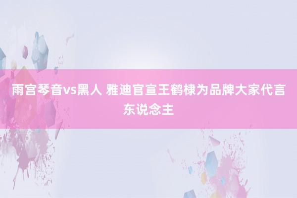 雨宫琴音vs黑人 雅迪官宣王鹤棣为品牌大家代言东说念主